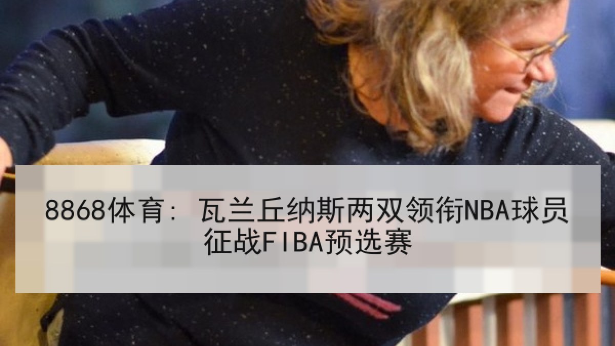8868体育: 瓦兰丘纳斯两双领衔NBA球员征战FIBA预选赛