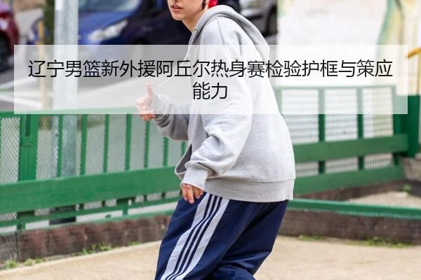 辽宁男篮新外援阿丘尔热身赛检验护框与策应能力