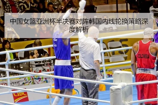 中国女篮亚洲杯半决赛对阵韩国内线轮换策略深度解析